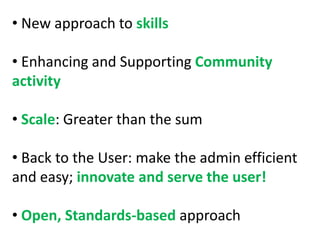 • New approach to skills

• Enhancing and Supporting Community
activity

• Scale: Greater than the sum

• Back to the User: make the admin efficient
and easy; innovate and serve the user!

• Open, Standards-based approach
 