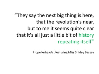 “They say the next big thing is here,
            that the revolution's near,
      but to me it seems quite clear
 that it's all just a little bit of history
                         repeating itself”
         Propellerheads , featuring Miss Shirley Bassey
 