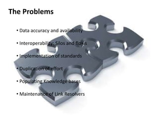 The Problems

  • Data accuracy and availability

  • Interoperability: Silos and flows

  • Implementation of standards

  • Duplication of effort

  • Populating Knowledge bases

  • Maintenance of Link Resolvers
 