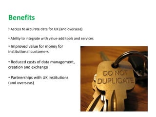 Benefits
• Access to accurate data for UK (and overseas)

• Ability to integrate with value-add tools and services

• Improved value for money for
institutional customers

• Reduced costs of data management,
creation and exchange

• Partnerships with UK institutions
(and overseas)
 