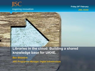 Friday 24th February
                                                         JIBS, SOAS




Libraries in the cloud: Building a shared
knowledge base for UKHE.
Ben Showers
JISC Programme Manager, Digital Infrastructure
 
