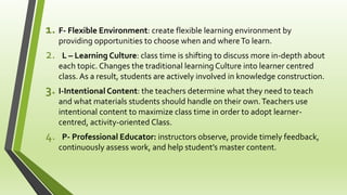 1. F- Flexible Environment: create flexible learning environment by
providing opportunities to choose when and whereTo learn.
2. L – Learning Culture: class time is shifting to discuss more in-depth about
each topic. Changes the traditional learning Culture into learner centred
class. As a result, students are actively involved in knowledge construction.
3. I-Intentional Content: the teachers determine what they need to teach
and what materials students should handle on their own.Teachers use
intentional content to maximize class time in order to adopt learner-
centred, activity-oriented Class.
4. P- Professional Educator: instructors observe, provide timely feedback,
continuously assess work, and help student’s master content.
 