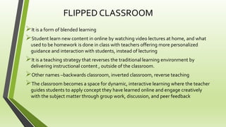 FLIPPED CLASSROOM
It is a form of blended learning
Student learn new content in online by watching video lectures at home, and what
used to be homework is done in class with teachers offering more personalized
guidance and interaction with students, instead of lecturing
It is a teaching strategy that reverses the traditional learning environment by
delivering instructional content , outside of the classroom.
Other names –backwards classroom, inverted classroom, reverse teaching
The classroom becomes a space for dynamic, interactive learning where the teacher
guides students to apply concept they have learned online and engage creatively
with the subject matter through group work, discussion, and peer feedback
 