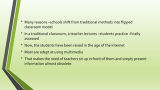 • Many reasons –schools shift from traditional methods into flipped
classroom model
• In a traditional classroom, a teacher lectures –students practice -finally
assessed
• Now, the students have been raised in the age of the internet
• Most are adept at using multimedia
• That makes the need of teachers sit up in front of them and simply present
information almost obsolete.
 