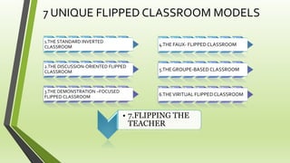 7 UNIQUE FLIPPED CLASSROOM MODELS
1.THE STANDARD INVERTED
CLASSROOM
2.THE DISCUSSION-ORIENTED FLIPPED
CLASSROOM
3.THE DEMONSTRATION –FOCUSED
FLIPPED CLASSROOM
4.THE FAUX- FLIPPED CLASSROOM
5.THEGROUPE-BASED CLASSROOM
6.THEVIRITUAL FLIPPEDCLASSROOM
• 7.FLIPPING THE
TEACHER
 