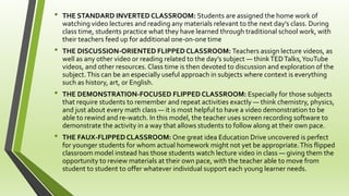 • THE STANDARD INVERTEDCLASSROOM: Students are assigned the home work of
watching video lectures and reading any materials relevant to the next day’s class. During
class time, students practice what they have learned through traditional school work, with
their teachers feed up for additional one-on-one time
• THE DISCUSSION-ORIENTED FLIPPED CLASSROOM: Teachers assign lecture videos, as
well as any other video or reading related to the day’s subject — thinkTEDTalks,YouTube
videos, and other resources. Class time is then devoted to discussion and exploration of the
subject.This can be an especially useful approach in subjects where context is everything
such as history, art, or English.
• THE DEMONSTRATION-FOCUSED FLIPPEDCLASSROOM: Especially for those subjects
that require students to remember and repeat activities exactly — think chemistry, physics,
and just about every math class — it is most helpful to have a video demonstration to be
able to rewind and re-watch. In this model, the teacher uses screen recording software to
demonstrate the activity in a way that allows students to follow along at their own pace.
• THE FAUX-FLIPPED CLASSROOM: One great idea Education Drive uncovered is perfect
for younger students for whom actual homework might not yet be appropriate.This flipped
classroom model instead has those students watch lecture video in class — giving them the
opportunity to review materials at their own pace, with the teacher able to move from
student to student to offer whatever individual support each young learner needs.
 
