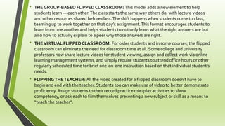 • THE GROUP-BASED FLIPPED CLASSROOM: This model adds a new element to help
students learn — each other.The class starts the same way others do, with lecture videos
and other resources shared before class.The shift happens when students come to class,
teaming up to work together on that day’s assignment.This format encourages students to
learn from one another and helps students to not only learn what the right answers are but
also how to actually explain to a peer why those answers are right.
• THEVIRTUAL FLIPPED CLASSROOM: For older students and in some courses, the flipped
classroom can eliminate the need for classroom time at all. Some college and university
professors now share lecture videos for student viewing, assign and collect work via online
learning management systems, and simply require students to attend office hours or other
regularly scheduled time for brief one-on-one instruction based on that individual student’s
needs.
• FLIPPINGTHETEACHER: All the video created for a flipped classroom doesn’t have to
begin and end with the teacher. Students too can make use of video to better demonstrate
proficiency.Assign students to their record practice role-play activities to show
competency, or ask each to film themselves presenting a new subject or skill as a means to
“teach the teacher”.
 