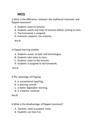 MCQ
1.What is the differences between the traditional classroom and
flipped classroom?
A. Students listen to lectures.
B. Students watch and listen to lectures before coming to class.
C. The homework is assigned.
D. Instructor prepares the material.
Ans:B
2.Flipped learning enables
A. Students access to tools and technologies.
B. Students take notes in class.
C. Students listen to the lectures.
D. Students is assigned to do homework.
Ans:A.
3.The advantage of Flipping
A. Is conventional teaching.
B. Is learning central.
C. Is foster dependent learning.
D. Is a teacher centered
Ans:B.
4.What is the disadvantage of flipped classroom?
A. Teachers need to prepare more.
B. Students can have fun.
 