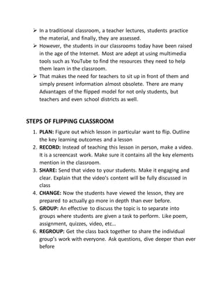  In a traditional classroom, a teacher lectures, students practice
the material, and finally, they are assessed.
 However, the students in our classrooms today have been raised
in the age of the Internet. Most are adept at using multimedia
tools such as YouTube to find the resources they need to help
them learn in the classroom.
 That makes the need for teachers to sit up in front of them and
simply present information almost obsolete. There are many
Advantages of the flipped model for not only students, but
teachers and even school districts as well.
STEPS OF FLIPPING CLASSROOM
1. PLAN: Figure out which lesson in particular want to flip. Outline
the key learning outcomes and a lesson
2. RECORD: Instead of teaching this lesson in person, make a video.
It is a screencast work. Make sure it contains all the key elements
mention in the classroom.
3. SHARE: Send that video to your students. Make it engaging and
clear. Explain that the video’s content will be fully discussed in
class
4. CHANGE: Now the students have viewed the lesson, they are
prepared to actually go more in depth than ever before.
5. GROUP: An effective to discuss the topic is to separate into
groups where students are given a task to perform. Like poem,
assignment, quizzes, video, etc…
6. REGROUP: Get the class back together to share the individual
group’s work with everyone. Ask questions, dive deeper than ever
before
 