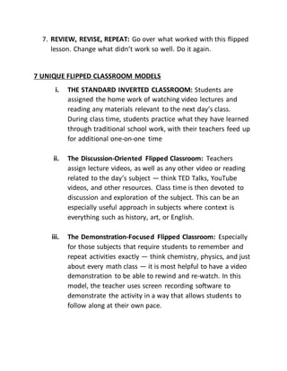 7. REVIEW, REVISE, REPEAT: Go over what worked with this flipped
lesson. Change what didn’t work so well. Do it again.
7 UNIQUE FLIPPED CLASSROOM MODELS
i. THE STANDARD INVERTED CLASSROOM: Students are
assigned the home work of watching video lectures and
reading any materials relevant to the next day’s class.
During class time, students practice what they have learned
through traditional school work, with their teachers feed up
for additional one-on-one time
ii. The Discussion-Oriented Flipped Classroom: Teachers
assign lecture videos, as well as any other video or reading
related to the day’s subject — think TED Talks, YouTube
videos, and other resources. Class time is then devoted to
discussion and exploration of the subject. This can be an
especially useful approach in subjects where context is
everything such as history, art, or English.
iii. The Demonstration-Focused Flipped Classroom: Especially
for those subjects that require students to remember and
repeat activities exactly — think chemistry, physics, and just
about every math class — it is most helpful to have a video
demonstration to be able to rewind and re-watch. In this
model, the teacher uses screen recording software to
demonstrate the activity in a way that allows students to
follow along at their own pace.
 