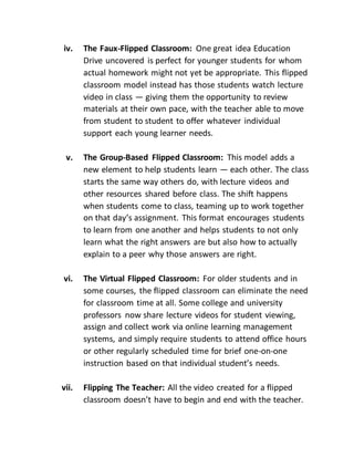 iv. The Faux-Flipped Classroom: One great idea Education
Drive uncovered is perfect for younger students for whom
actual homework might not yet be appropriate. This flipped
classroom model instead has those students watch lecture
video in class — giving them the opportunity to review
materials at their own pace, with the teacher able to move
from student to student to offer whatever individual
support each young learner needs.
v. The Group-Based Flipped Classroom: This model adds a
new element to help students learn — each other. The class
starts the same way others do, with lecture videos and
other resources shared before class. The shift happens
when students come to class, teaming up to work together
on that day’s assignment. This format encourages students
to learn from one another and helps students to not only
learn what the right answers are but also how to actually
explain to a peer why those answers are right.
vi. The Virtual Flipped Classroom: For older students and in
some courses, the flipped classroom can eliminate the need
for classroom time at all. Some college and university
professors now share lecture videos for student viewing,
assign and collect work via online learning management
systems, and simply require students to attend office hours
or other regularly scheduled time for brief one-on-one
instruction based on that individual student’s needs.
vii. Flipping The Teacher: All the video created for a flipped
classroom doesn’t have to begin and end with the teacher.
 