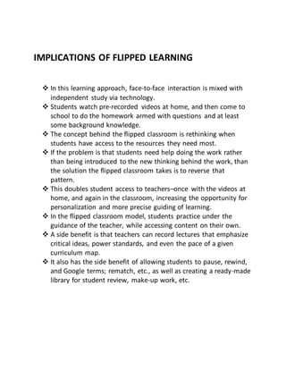 IMPLICATIONS OF FLIPPED LEARNING
 In this learning approach, face-to-face interaction is mixed with
independent study via technology.
 Students watch pre-recorded videos at home, and then come to
school to do the homework armed with questions and at least
some background knowledge.
 The concept behind the flipped classroom is rethinking when
students have access to the resources they need most.
 If the problem is that students need help doing the work rather
than being introduced to the new thinking behind the work, than
the solution the flipped classroom takes is to reverse that
pattern.
 This doubles student access to teachers–once with the videos at
home, and again in the classroom, increasing the opportunity for
personalization and more precise guiding of learning.
 In the flipped classroom model, students practice under the
guidance of the teacher, while accessing content on their own.
 A side benefit is that teachers can record lectures that emphasize
critical ideas, power standards, and even the pace of a given
curriculum map.
 It also has the side benefit of allowing students to pause, rewind,
and Google terms; rematch, etc., as well as creating a ready-made
library for student review, make-up work, etc.
 