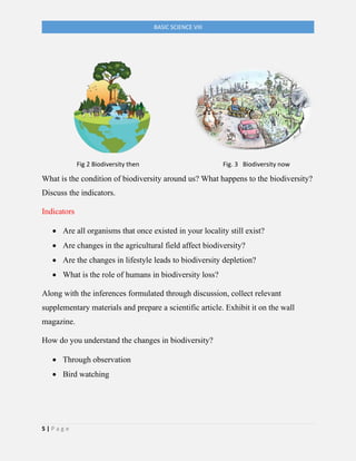 5 | P a g e
BASIC SCIENCE VIII
Fig 2 Biodiversity then Fig. 3 Biodiversity now
What is the condition of biodiversity around us? What happens to the biodiversity?
Discuss the indicators.
Indicators
• Are all organisms that once existed in your locality still exist?
• Are changes in the agricultural field affect biodiversity?
• Are the changes in lifestyle leads to biodiversity depletion?
• What is the role of humans in biodiversity loss?
Along with the inferences formulated through discussion, collect relevant
supplementary materials and prepare a scientific article. Exhibit it on the wall
magazine.
How do you understand the changes in biodiversity?
• Through observation
• Bird watching
 