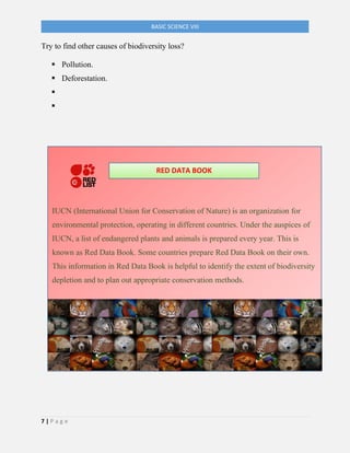7 | P a g e
BASIC SCIENCE VIII
Try to find other causes of biodiversity loss?
▪ Pollution.
▪ Deforestation.
▪
▪
IUCN (International Union for Conservation of Nature) is an organization for
environmental protection, operating in different countries. Under the auspices of
IUCN, a list of endangered plants and animals is prepared every year. This is
known as Red Data Book. Some countries prepare Red Data Book on their own.
This information in Red Data Book is helpful to identify the extent of biodiversity
depletion and to plan out appropriate conservation methods.
RED DATA BOOK
 