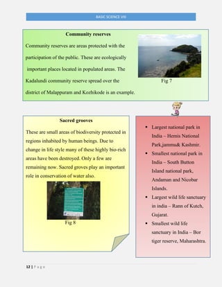 12 | P a g e
BASIC SCIENCE VIII
Sacred grooves
These are small areas of biodiversity protected in
regions inhabited by human beings. Due to
change in life style many of these highly bio-rich
areas have been destroyed. Only a few are
remaining now. Sacred groves play an important
role in conservation of water also.
Fig 8
▪ Largest national park in
India – Hemis National
Park,jammu& Kashmir.
▪ Smallest national park in
India – South Button
Island national park,
Andaman and Nicobar
Islands.
▪ Largest wild life sanctuary
in india – Rann of Kutch,
Gujarat.
▪ Smallest wild life
sanctuary in India – Bor
tiger reserve, Maharashtra.
Community reserves
Community reserves are areas protected with the
participation of the public. These are ecologically
important places located in populated areas. The
Kadalundi community reserve spread over the Fig 7
district of Malappuram and Kozhikode is an example.
Fig 7
 