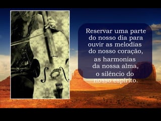 Reservar uma parte
 do nosso dia para
 ouvir as melodias
 do nosso coração,
   as harmonias
  da nossa alma,
    o silêncio do
  nosso espírito.
 