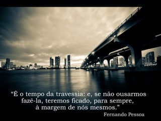 “É o tempo da travessia: e, se não ousarmos
   fazê-la, teremos ficado, para sempre,
        à margem de nós mesmos.”
                             Fernando Pessoa
 