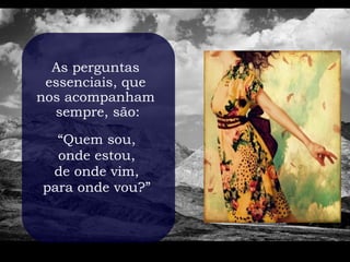 As perguntas
 essenciais, que
nos acompanham
  sempre, são:

  “Quem sou,
  onde estou,
 de onde vim,
para onde vou?”
 