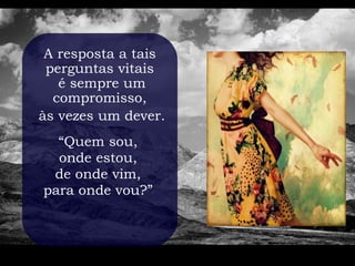 A resposta a tais
 perguntas vitais
   é sempre um
  compromisso,
às vezes um dever.
  “Quem sou,
  onde estou,
 de onde vim,
para onde vou?”
 
