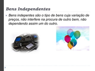 Bens Independentes 
 Bens indepentes são o tipo de bens cuja variação de 
preços, não interfere na procura de outro bem, não 
dependendo assim um do outro. 
 