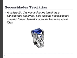 Necessidades Terciárias 
 A satisfação das necessidades terciárias é 
considerada supérflua, pois satisfaz necessidades 
que não trazem benefícios ao ser Humano, como 
jóias. 
 