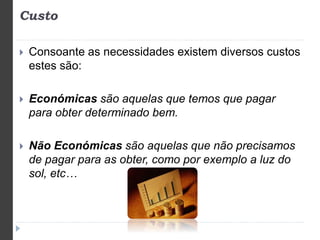 Custo 
 Consoante as necessidades existem diversos custos 
estes são: 
 Económicas são aquelas que temos que pagar 
para obter determinado bem. 
 Não Económicas são aquelas que não precisamos 
de pagar para as obter, como por exemplo a luz do 
sol, etc… 
 