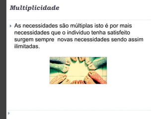 Multiplicidade 
 As necessidades são múltiplas isto é por mais 
necessidades que o individuo tenha satisfeito 
surgem sempre novas necessidades sendo assim 
ilimitadas. 
 