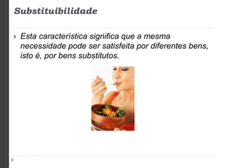 Substituibilidade 
 Esta característica significa que a mesma 
necessidade pode ser satisfeita por diferentes bens, 
isto é, por bens substitutos. 
 