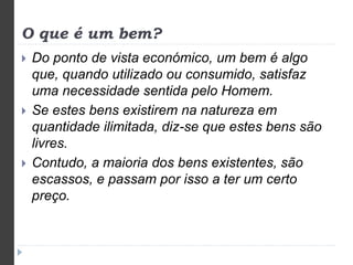 O que é um bem? 
 Do ponto de vista económico, um bem é algo 
que, quando utilizado ou consumido, satisfaz 
uma necessidade sentida pelo Homem. 
 Se estes bens existirem na natureza em 
quantidade ilimitada, diz-se que estes bens são 
livres. 
 Contudo, a maioria dos bens existentes, são 
escassos, e passam por isso a ter um certo 
preço. 
 