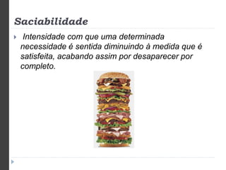 Saciabilidade 
 Intensidade com que uma determinada 
necessidade é sentida diminuindo à medida que é 
satisfeita, acabando assim por desaparecer por 
completo. 
