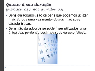 Quanto à sua duração 
(duradouros / não duradouros) 
 Bens duradouros, são os bens que podemos utilizar 
mais do que uma vez mantendo assim as suas 
características. 
 Bens não duradouros só podem ser utilizados uma 
única vez, perdendo assim as suas características. 
 