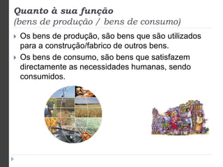 Quanto à sua função 
(bens de produção / bens de consumo) 
 Os bens de produção, são bens que são utilizados 
para a construção/fabrico de outros bens. 
 Os bens de consumo, são bens que satisfazem 
directamente as necessidades humanas, sendo 
consumidos. 
 