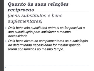 Quanto às suas relações 
recíprocas 
(bens substitutos e bens 
suplementares) 
 Dois bens são substitutos entre si se for possível a 
sua substituição para satisfazer a mesma 
necessidade. 
 Dois bens dizem-se complementares se a satisfação 
de determinada necessidade for melhor quando 
forem consumidos ao mesmo tempo. 
 