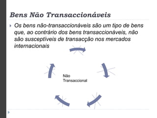 Bens Não Transaccionáveis 
 Os bens não-transaccionáveis são um tipo de bens 
que, ao contrário dos bens transaccionáveis, não 
são susceptíveis de transacção nos mercados 
internacionais 
Não 
Transaccional 
 