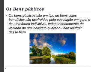 Os Bens públicos 
 Os bens públicos são um tipo de bens cujos 
benefícios são usufruídos pela população em geral e 
de uma forma indivisível, independentemente da 
vontade de um indivíduo querer ou não usufruir 
desse bem. 
 