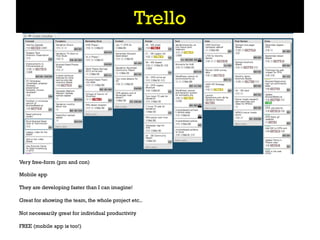 Trello




Very free-form (pro and con)

Mobile app

They are developing faster than I can imagine!

Great for showing the team, the whole project etc..

Not necessarily great for individual productivity

FREE (mobile app is too!)
 