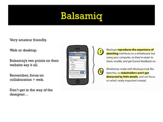 Balsamiq

Very amateur friendly.

Web or desktop.

Balsamiq’s two points on their
website say it all.

Remember, focus on
collaboration = web.

Don’t get in the way of the
designer…
 
