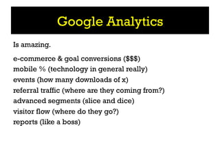 Google Analytics
Is amazing.
e-commerce & goal conversions ($$$)
mobile % (technology in general really)
events (how many downloads of x)
referral traffic (where are they coming from?)
advanced segments (slice and dice)
visitor flow (where do they go?)
reports (like a boss)
 