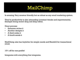 MailChimp
Is amazing. Very amateur friendly but as robust as any email marketing system.

They’re productivity is also astounding (constant tweaks and improvements).
Example being recent drag and drop editor.

Great process:
•  Someone writes it
•  Another designs it
•  A third codes it
•  A fourth sends it


MailChimp also has tinyletter for simple needs and Mandrill for transactional
email.


15% off for non-profits!

Integrates with everything that integrates.
 