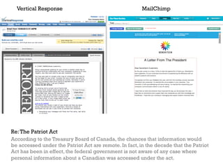 Vertical Response                                     MailChimp




Re: The Patriot Act
According to the Treasury Board of Canada, the chances that information would
be accessed under the Patriot Act are remote. In fact, in the decade that the Patriot
Act has been in effect, the federal government is not aware of any case where
personal information about a Canadian was accessed under the act.
 