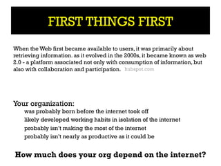 FIRST THINGS FIRST
When the Web first became available to users, it was primarily about
retrieving information. as it evolved in the 2000s, it became known as web
2.0 - a platform associated not only with consumption of information, but
also with collaboration and participation. hubspot.com




Your organization:
    was probably born before the internet took off
    likely developed working habits in isolation of the internet
    probably isn’t making the most of the internet
    probably isn’t nearly as productive as it could be


How much does your org depend on the internet?
 