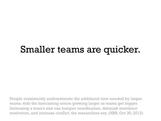 Smaller teams are quicker.



People consistently underestimate the additional time needed by larger
teams, with the forecasting errors growing larger as teams get bigger.
Increasing a team's size can hamper coordination, diminish members'
motivation, and increase conflict, the researchers say. (HBR, Oct 30, 2012)
 