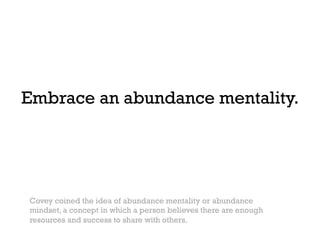 Embrace an abundance mentality.




Covey coined the idea of abundance mentality or abundance
mindset, a concept in which a person believes there are enough
resources and success to share with others.
 