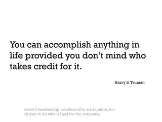 You can accomplish anything in
life provided you don’t mind who
takes credit for it.
                                                 Harry S. Truman




   Level 5 Leadership: Leaders who are humble, but
   driven to do what's best for the company.
 