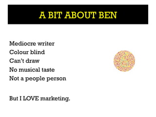 A BIT ABOUT BEN

Mediocre writer
Colour blind
Can’t draw
No musical taste
Not a people person


But I LOVE marketing.
 