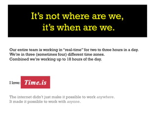 It’s not where are we,
                it’s when are we.

Our entire team is working in “real-time” for two to three hours in a day.
We’re in three (sometimes four) different time zones.
Combined we’re working up to 18 hours of the day.




I love:


The internet didn’t just make it possible to work anywhere.
It made it possible to work with anyone.
 