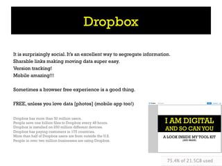Dropbox

It is surprisingly social. It’s an excellent way to segregate information.
Sharable links making moving data super easy.
Version tracking!
Mobile amazing!!!

Sometimes a browser free experience is a good thing.

FREE, unless you love data [photos] (mobile app too!)

Dropbox has more than 50 million users.
People save one billion files to Dropbox every 48 hours.
Dropbox is installed on 250 million different devices.
Dropbox has paying customers in 175 countries.
More than half of Dropbox users are from outside the U.S.
People in over two million businesses are using Dropbox.
 