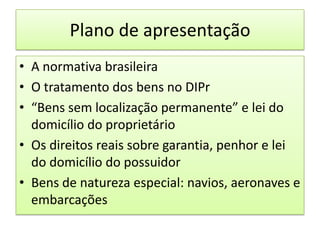 Plano de apresentaçãoA normativa brasileiraO tratamento dos bens no DIPr“Bens sem localização permanente” e lei do domicílio do proprietárioOs direitos reais sobre garantia, penhor e lei do domicílio do possuidorBens de natureza especial: navios, aeronaves e embarcações
