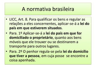 A normativa brasileiraLICC, Art. 8. Para qualificar os bens e regular as relações a eles concernentes, aplicar-se-á a lei do país em que estiverem situados.Para. 1º Aplicar-se-á a lei do país em que for domiciliado o proprietário, quanto aos bens móveis que ele trouxer ou se destinarem a transporte para outros lugares.Para. 2º O penhor regula-se pela lei do domicílio que tiver a pessoa, em cuja posse  se encontre a coisa apenhada. 