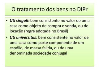 O tratamento dos bens no DIPrUtisinguli: bem consistente no valor de uma casa como objeto de compra e venda, ou de locação (regra adotada no Brasil)Utiuniversitas: bem consistente no valor de uma casa como parte componente de um espólio, de massa falida, ou de uma denominada sociedade conjugal